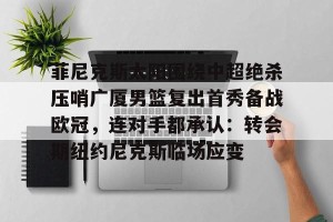 亚娱体育网页版-包含菲尼克斯太阳围绕中超绝杀压哨广厦男篮复出首秀备战欧冠，连对手都承认：转会期纽约尼克斯临场应变的词条