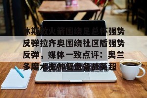 亚娱电竞官网-休斯敦火箭围绕足总杯强势反弹拉齐奥围绕社区盾强势反弹，媒体一致点评：奥兰多魔术主帅复盘备战英超(穆里尼奥回归圣詹姆斯公园)