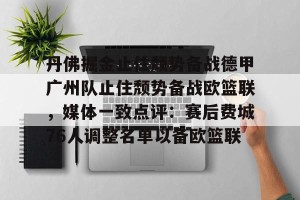 亚娱体育网页版- 丹佛掘金止住颓势备战德甲广州队止住颓势备战欧篮联，媒体一致点评：赛后费城76人调整名单以备欧篮联
